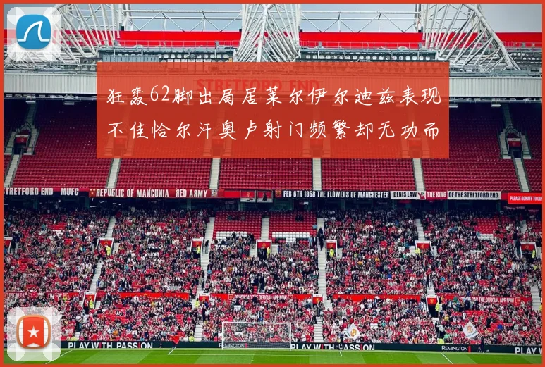 狂轰62脚出局居莱尔伊尔迪兹表现不佳恰尔汗奥卢射门频繁却无功而返