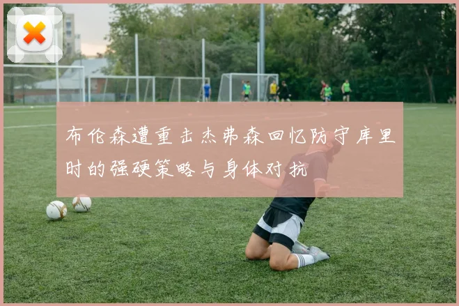布伦森遭重击杰弗森回忆防守库里时的强硬策略与身体对抗