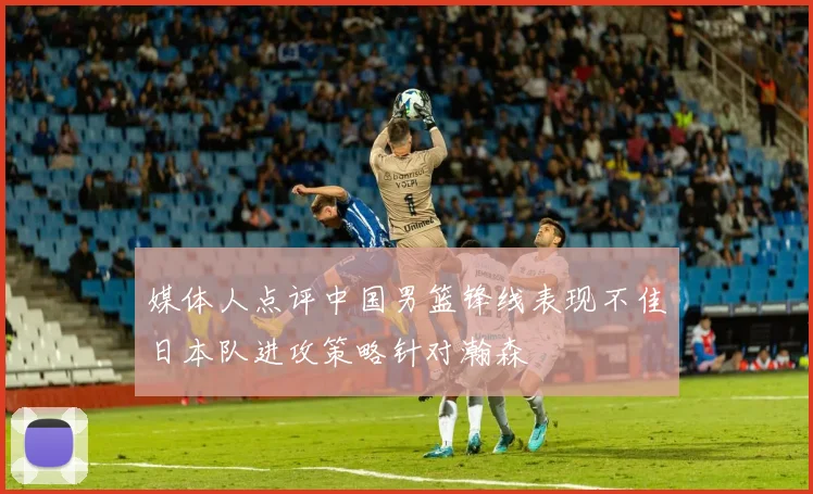 媒体人点评中国男篮锋线表现不佳日本队进攻策略针对瀚森