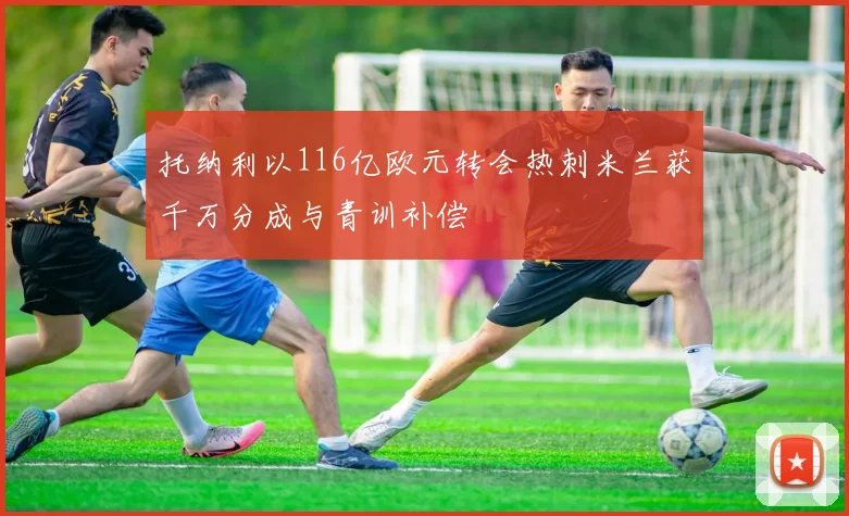 托纳利以116亿欧元转会热刺米兰获千万分成与青训补偿