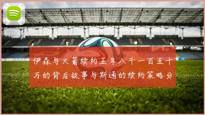 伊森与火箭续约五年八千一百五十万的背后故事与斯通的续约策略分析