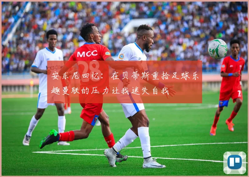 安东尼回忆：在贝蒂斯重拾足球乐趣曼联的压力让我迷失自我