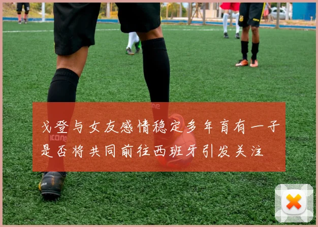 戈登与女友感情稳定多年育有一子是否将共同前往西班牙引发关注