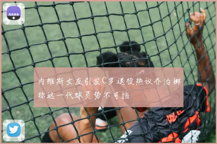 内维斯女友引发C罗退役热议乔治娜称这一代球员势不可挡