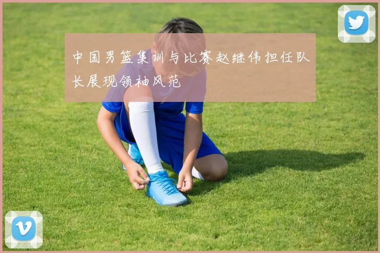 中国男篮集训与比赛赵继伟担任队长展现领袖风范