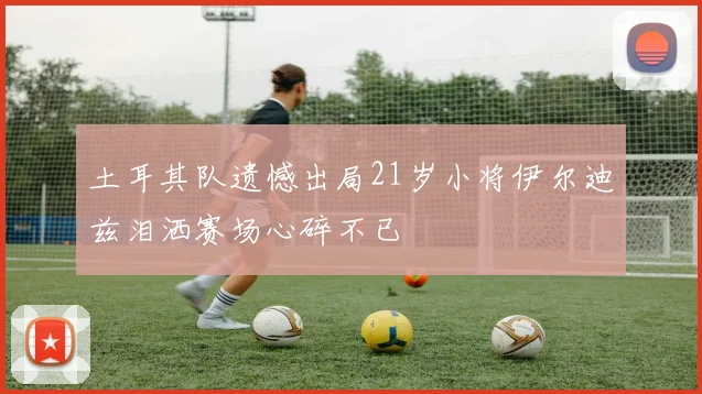 土耳其队遗憾出局21岁小将伊尔迪兹泪洒赛场心碎不已