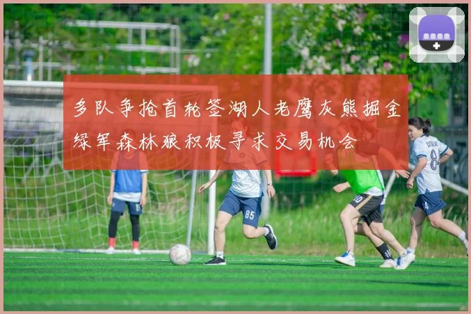 多队争抢首轮签湖人老鹰灰熊掘金绿军森林狼积极寻求交易机会