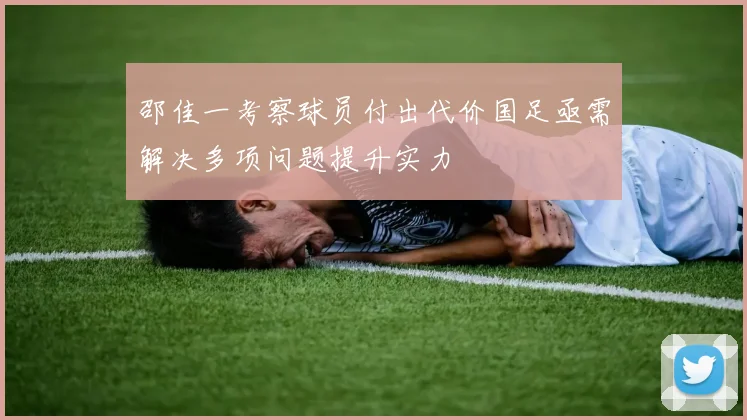 邵佳一考察球员付出代价国足亟需解决多项问题提升实力