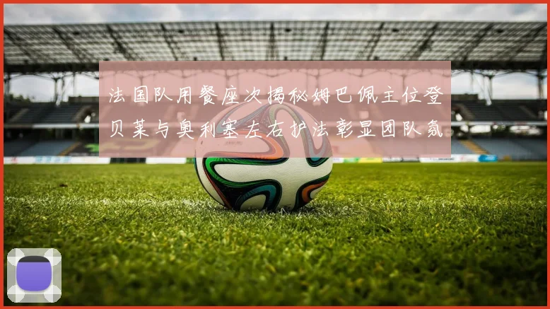 法国队用餐座次揭秘姆巴佩主位登贝莱与奥利塞左右护法彰显团队氛围