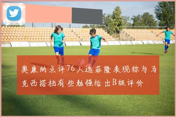 奥康纳点评76人选菲隆表现称与马克西搭档有些勉强给出B级评价