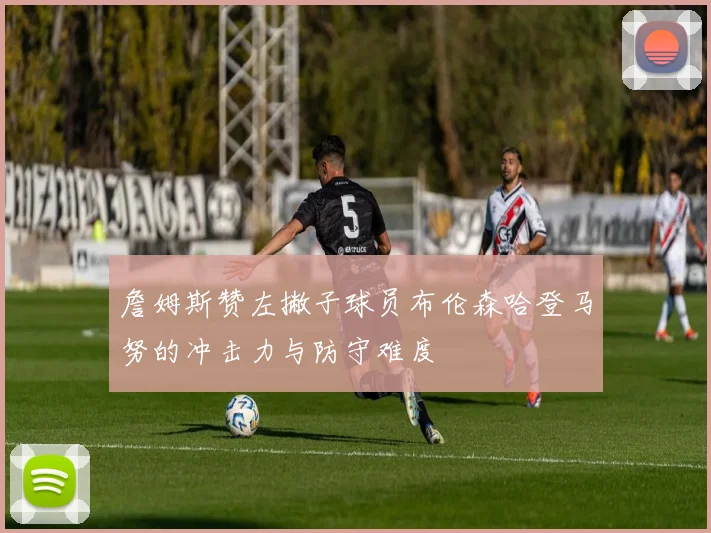 詹姆斯赞左撇子球员布伦森哈登马努的冲击力与防守难度