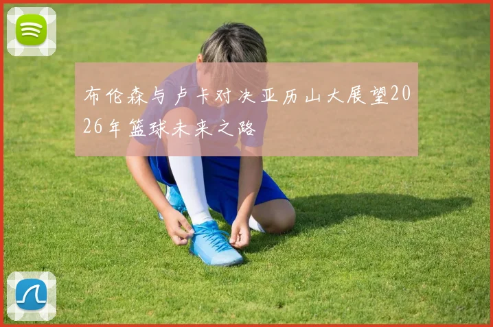 布伦森与卢卡对决亚历山大展望2026年篮球未来之路