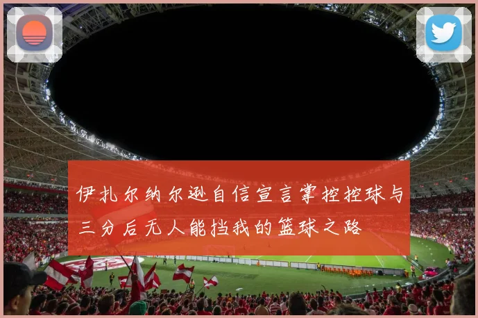 伊扎尔纳尔逊自信宣言掌控控球与三分后无人能挡我的篮球之路