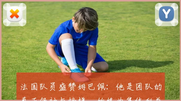 法国队员盛赞姆巴佩：他是团队的真正领袖与榜样，始终为集体利益考虑